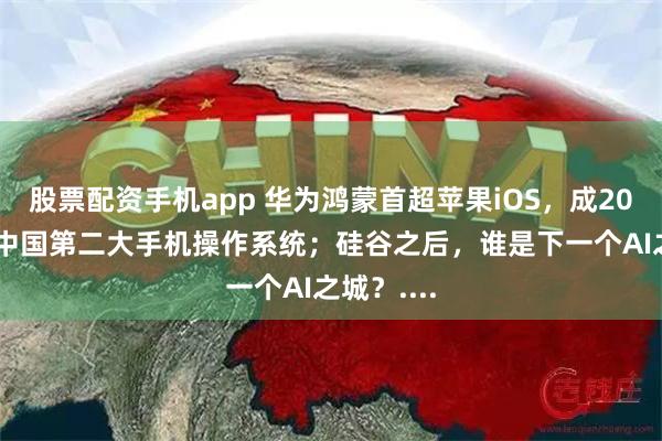 股票配资手机app 华为鸿蒙首超苹果iOS，成2024年Q1中国第二大手机操作系统；硅谷之后，谁是下一个AI之城？....