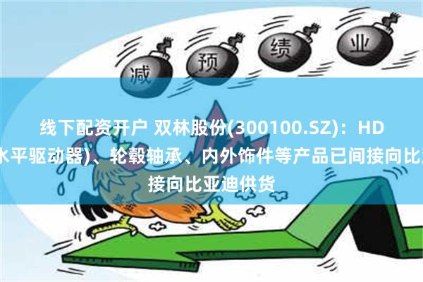 线下配资开户 双林股份(300100.SZ)：HDM(座椅水平驱动器)、轮毂轴承、内外饰件等产品已间接向比亚迪供货