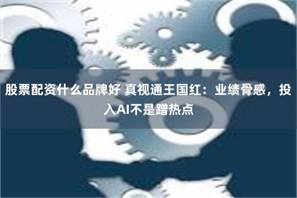 股票配资什么品牌好 真视通王国红：业绩骨感，投入AI不是蹭热点