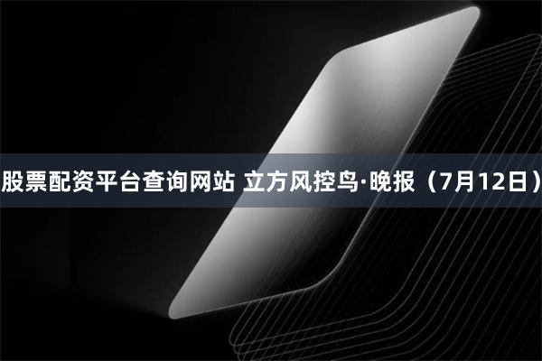 股票配资平台查询网站 立方风控鸟·晚报（7月12日）