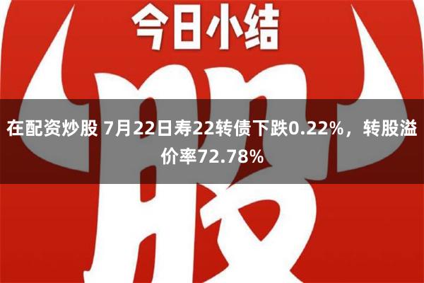 在配资炒股 7月22日寿22转债下跌0.22%，转股溢价率72.78%