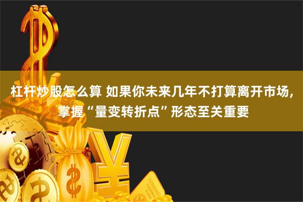 杠杆炒股怎么算 如果你未来几年不打算离开市场, 掌握“量变转折点”形态至关重要