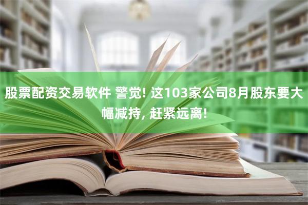 股票配资交易软件 警觉! 这103家公司8月股东要大幅减持, 赶紧远离!