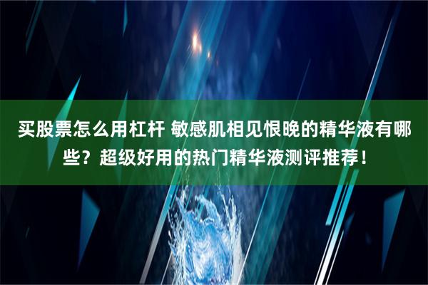 买股票怎么用杠杆 敏感肌相见恨晚的精华液有哪些？超级好用的热门精华液测评推荐！