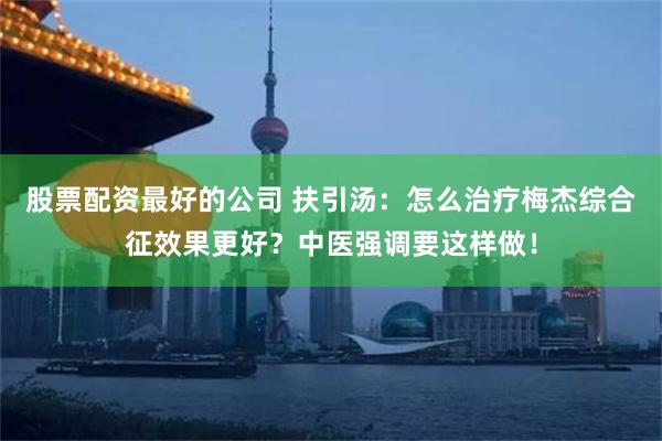 股票配资最好的公司 扶引汤：怎么治疗梅杰综合征效果更好？中医强调要这样做！