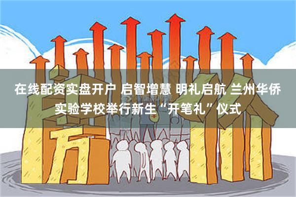 在线配资实盘开户 启智增慧 明礼启航 兰州华侨实验学校举行新生“开笔礼”仪式