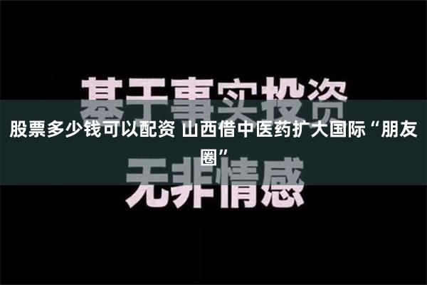 股票多少钱可以配资 山西借中医药扩大国际“朋友圈”