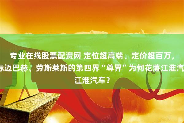 专业在线股票配资网 定位超高端、定价超百万，对标迈巴赫、劳斯莱斯的第四界“尊界”为何花落江淮汽车？