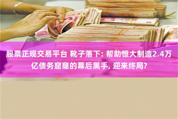 股票正规交易平台 靴子落下: 帮助恒大制造2.4万亿债务窟窿的幕后黑手, 迎来终局?