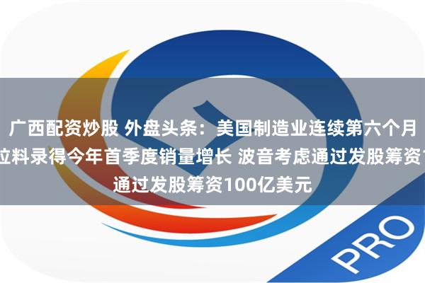 广西配资炒股 外盘头条：美国制造业连续第六个月萎缩 特斯拉料录得今年首季度销量增长 波音考虑通过发股筹资100亿美元