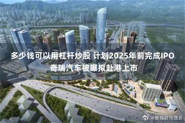 多少钱可以用杠杆炒股 计划2025年前完成IPO 奇瑞汽车被曝拟赴港上市