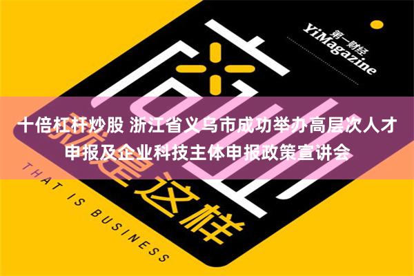 十倍杠杆炒股 浙江省义乌市成功举办高层次人才申报及企业科技主体申报政策宣讲会