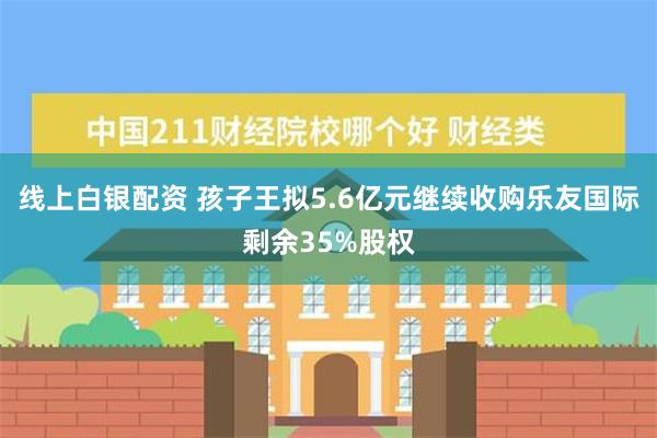 线上白银配资 孩子王拟5.6亿元继续收购乐友国际剩余35%股权