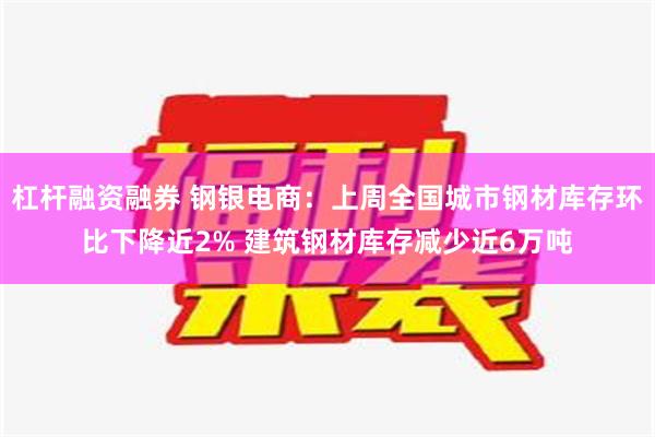 杠杆融资融券 钢银电商：上周全国城市钢材库存环比下降近2% 建筑钢材库存减少近6万吨