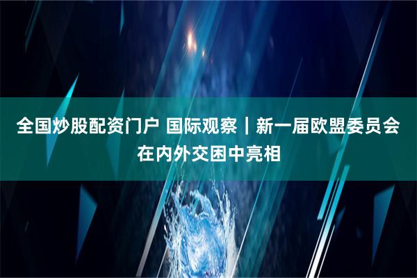 全国炒股配资门户 国际观察｜新一届欧盟委员会在内外交困中亮相