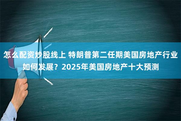 怎么配资炒股线上 特朗普第二任期美国房地产行业如何发展？2025年美国房地产十大预测