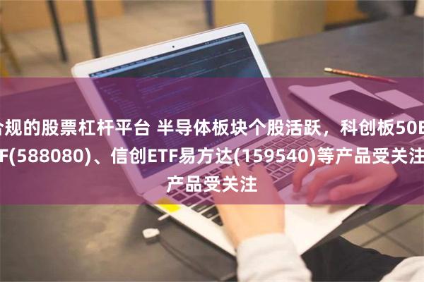 合规的股票杠杆平台 半导体板块个股活跃，科创板50ETF(588080)、信创ETF易方达(159540)等产品受关注