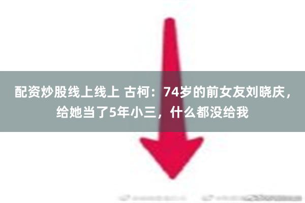 配资炒股线上线上 古柯：74岁的前女友刘晓庆，给她当了5年小三，什么都没给我