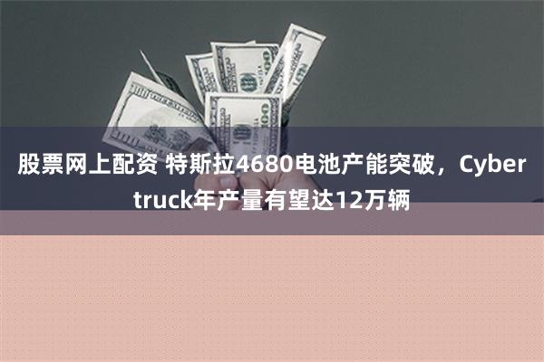 股票网上配资 特斯拉4680电池产能突破，Cybertruck年产量有望达12万辆