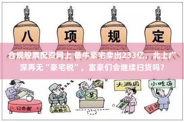 合规股票配资网上 最牛豪宅卖出233亿，北上广深再无“豪宅税”，富豪们会继续扫货吗？